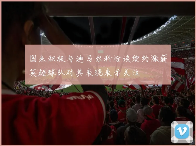国米积极与迪马尔科洽谈续约涨薪英超球队对其表现表示关注