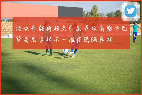 诺坎普翻新超支引发争议高盛与巴萨高层言辞不一谁在隐瞒真相