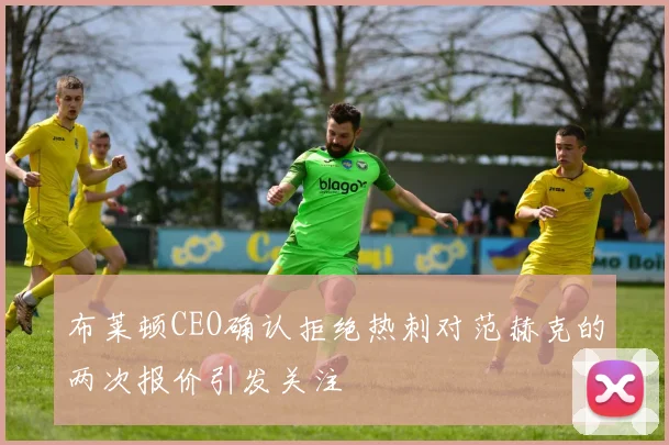布莱顿CEO确认拒绝热刺对范赫克的两次报价引发关注