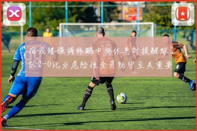 宿茂臻强调韩鹏中场休息时提醒球队2-0比分危险性全员防守至关重要