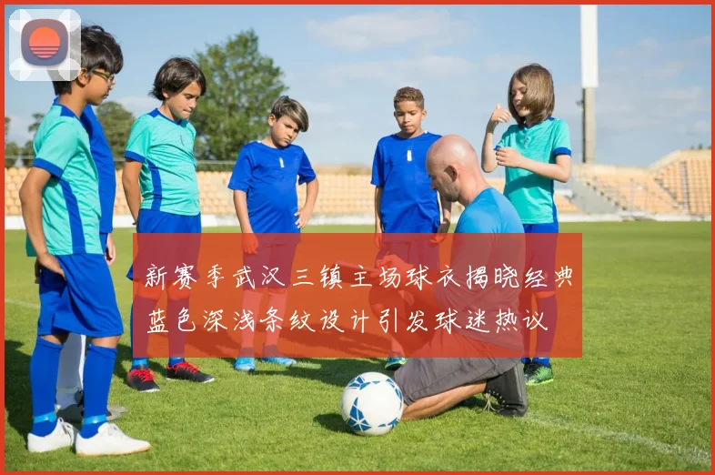 新赛季武汉三镇主场球衣揭晓经典蓝色深浅条纹设计引发球迷热议