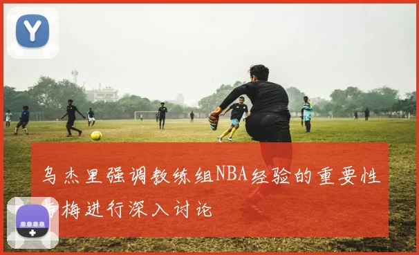 乌杰里强调教练组NBA经验的重要性与梅进行深入讨论
