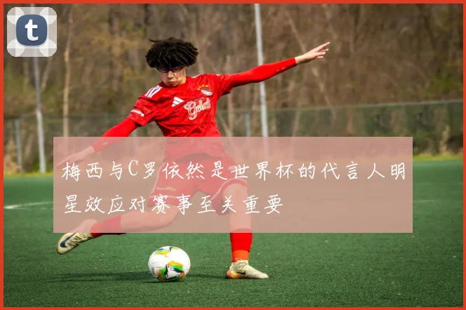 梅西与C罗依然是世界杯的代言人明星效应对赛事至关重要