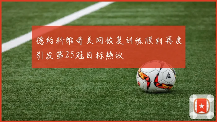 德约科维奇美网恢复训练顺利再度引发第25冠目标热议