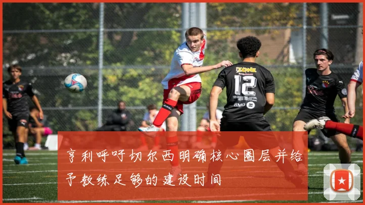 亨利呼吁切尔西明确核心圈层并给予教练足够的建设时间