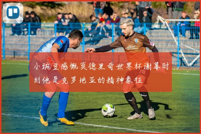 小豌豆感慨莫德里奇世界杯谢幕时刻他是克罗地亚的精神象征