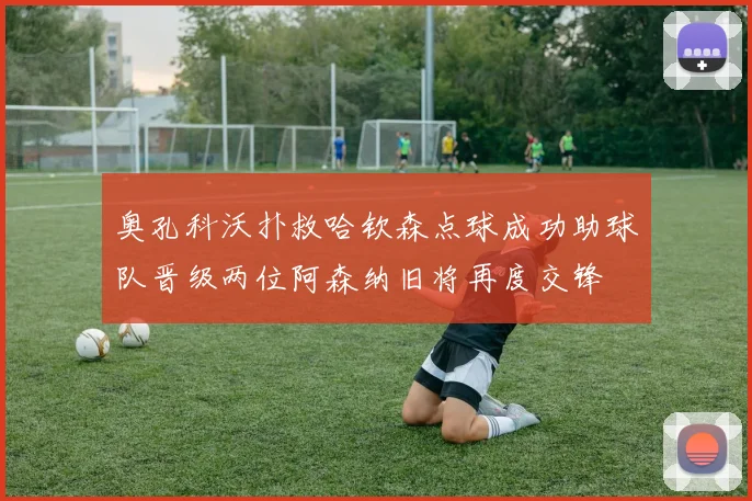 奥孔科沃扑救哈钦森点球成功助球队晋级两位阿森纳旧将再度交锋