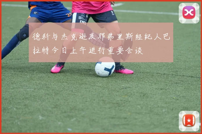 德科与杰克逊及邓弗里斯经纪人巴拉特今日上午进行重要会谈
