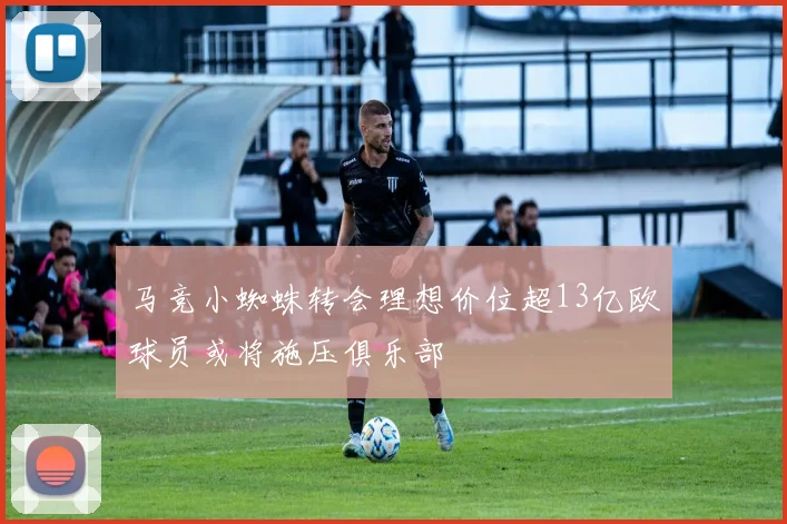 马竞小蜘蛛转会理想价位超13亿欧球员或将施压俱乐部