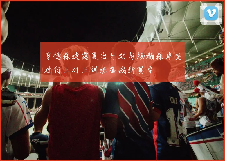 亨德森透露复出计划与杨瀚森库克进行三对三训练备战新赛季