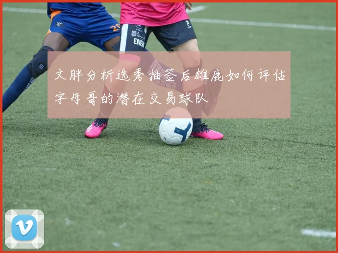 文胖分析选秀抽签后雄鹿如何评估字母哥的潜在交易球队