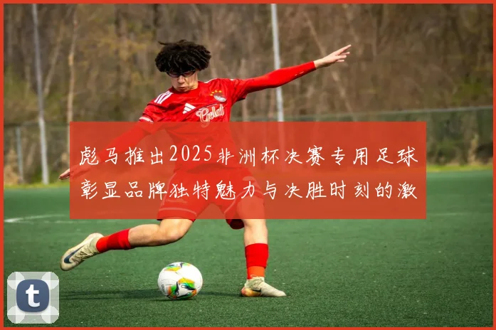 彪马推出2025非洲杯决赛专用足球彰显品牌独特魅力与决胜时刻的激情