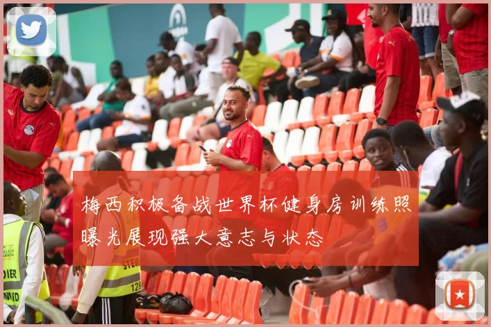 梅西积极备战世界杯健身房训练照曝光展现强大意志与状态