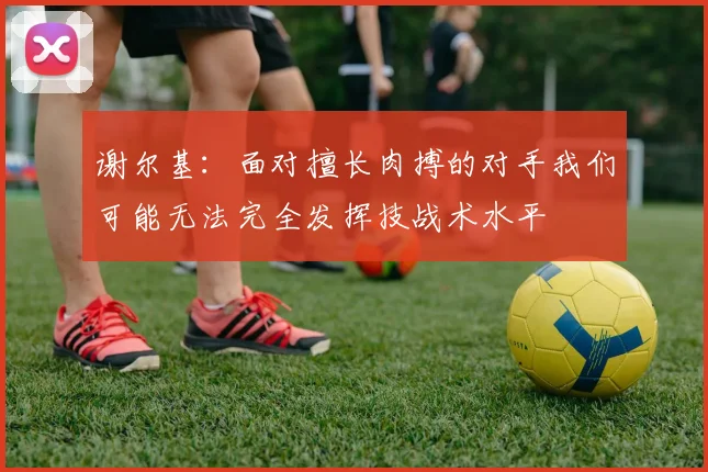谢尔基：面对擅长肉搏的对手我们可能无法完全发挥技战术水平