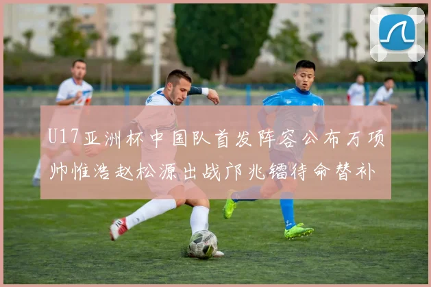U17亚洲杯中国队首发阵容公布万项帅惟浩赵松源出战邝兆镭待命替补