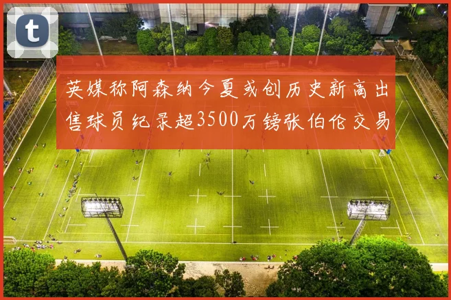 英媒称阿森纳今夏或创历史新高出售球员纪录超3500万镑张伯伦交易
