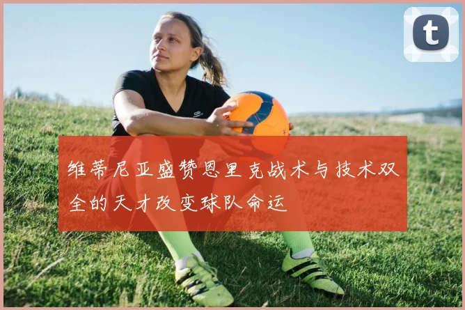 维蒂尼亚盛赞恩里克战术与技术双全的天才改变球队命运