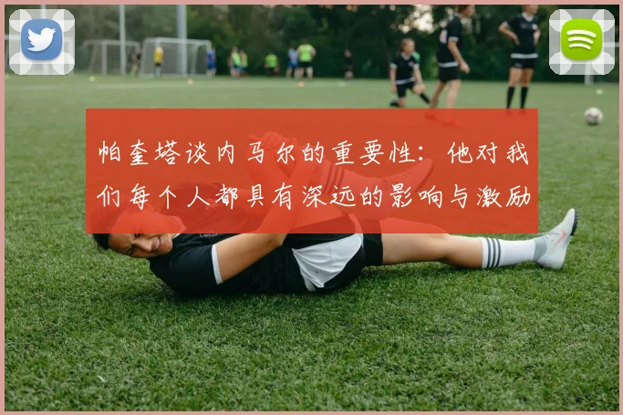 帕奎塔谈内马尔的重要性：他对我们每个人都具有深远的影响与激励