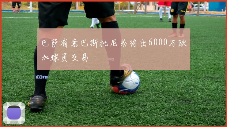巴萨有意巴斯托尼或将出6000万欧加球员交易