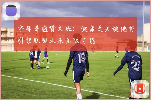 字母哥盛赞文班：健康是关键他将引领联盟未来无限可能