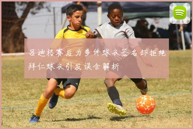 吕迪格赛后为多件球衣签名却拒绝拜仁球衣引发误会解析