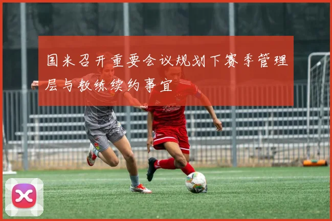 国米召开重要会议规划下赛季管理层与教练续约事宜