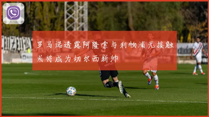 罗马诺透露阿隆索与利物浦无接触或将成为切尔西新帅