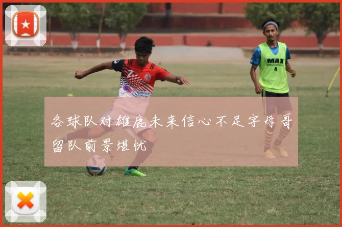 各球队对雄鹿未来信心不足字母哥留队前景堪忧