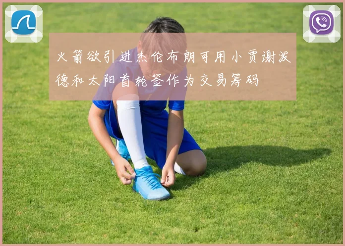 火箭欲引进杰伦布朗可用小贾谢泼德和太阳首轮签作为交易筹码